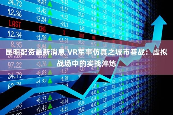 昆明配资最新消息 VR军事仿真之城市巷战：虚拟战场中的实战淬炼