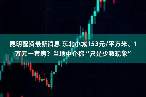 昆明配资最新消息 东北小城153元/平方米、1万元一套房？当地中介称“只是少数现象”