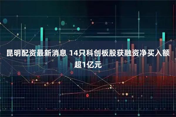 昆明配资最新消息 14只科创板股获融资净买入额超1亿元