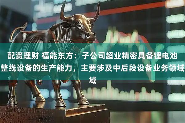 配资理财 福能东方：子公司超业精密具备锂电池整线设备的生产能力，主要涉及中后段设备业务领域