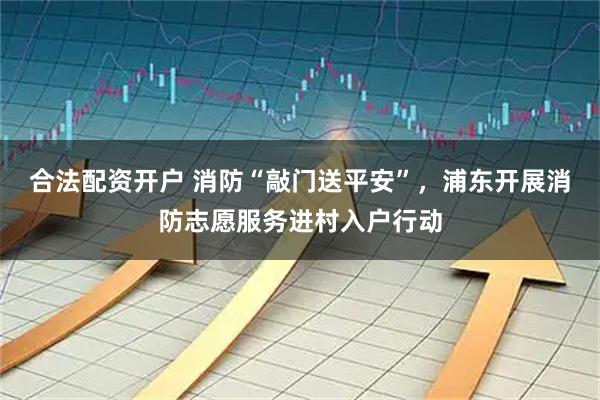 合法配资开户 消防“敲门送平安”，浦东开展消防志愿服务进村入户行动