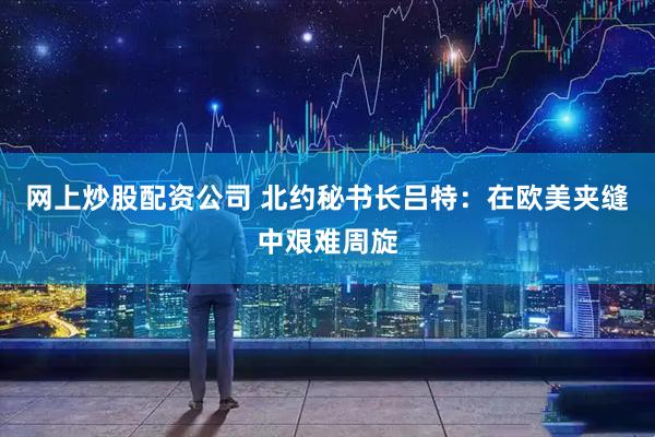 网上炒股配资公司 北约秘书长吕特：在欧美夹缝中艰难周旋