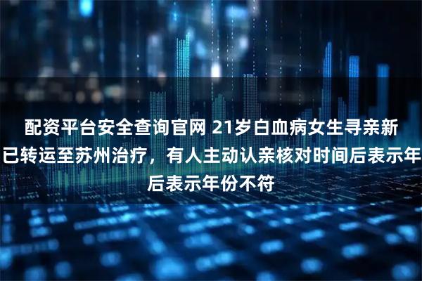 配资平台安全查询官网 21岁白血病女生寻亲新进展：已转运至苏州治疗，有人主动认亲核对时间后表示年份不符