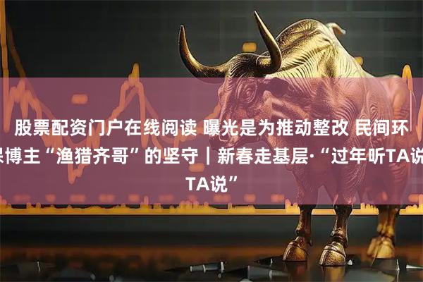 股票配资门户在线阅读 曝光是为推动整改 民间环保博主“渔猎齐哥”的坚守｜新春走基层·“过年听TA说”