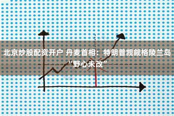 北京炒股配资开户 丹麦首相：特朗普觊觎格陵兰岛“野心未改”