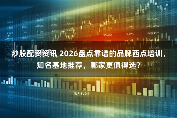 炒股配资资讯 2026盘点靠谱的品牌西点培训，知名基地推荐，哪家更值得选？