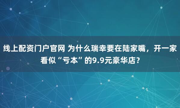 线上配资门户官网 为什么瑞幸要在陆家嘴，开一家看似“亏本”的9.9元豪华店？