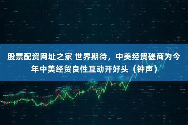 股票配资网址之家 世界期待，中美经贸磋商为今年中美经贸良性互动开好头（钟声）