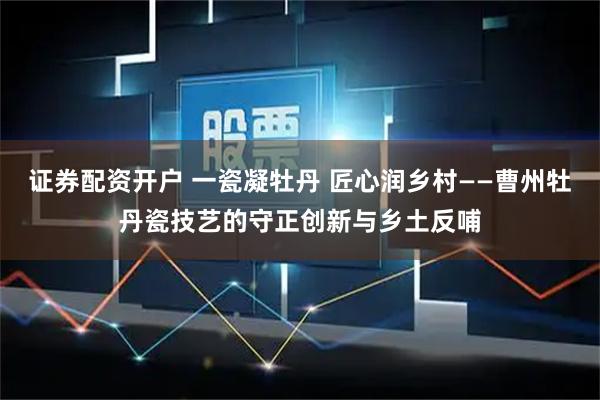 证券配资开户 一瓷凝牡丹 匠心润乡村——曹州牡丹瓷技艺的守正创新与乡土反哺