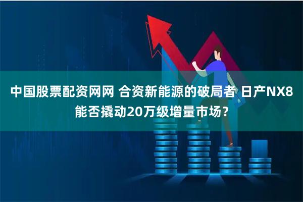 中国股票配资网网 合资新能源的破局者 日产NX8能否撬动20万级增量市场？
