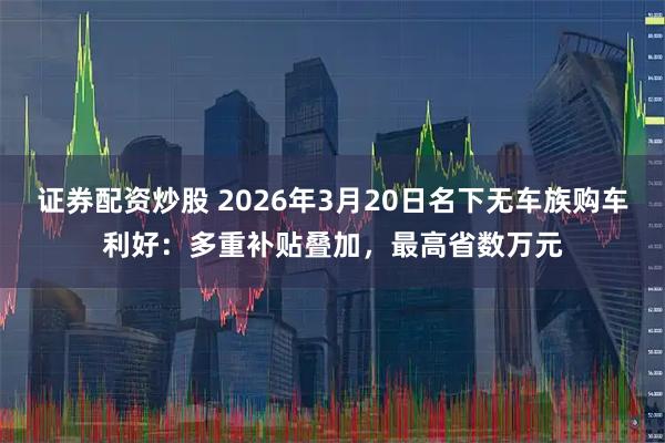 证券配资炒股 2026年3月20日名下无车族购车利好：多重补贴叠加，最高省数万元