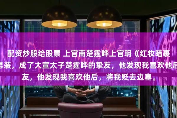 配资炒股给股票 上官南楚霆晔上官玥《红妆暗裹铁衣寒》 我女扮男装，成了大宣太子楚霆晔的挚友，他发现我喜欢他后，将我贬去边塞。
