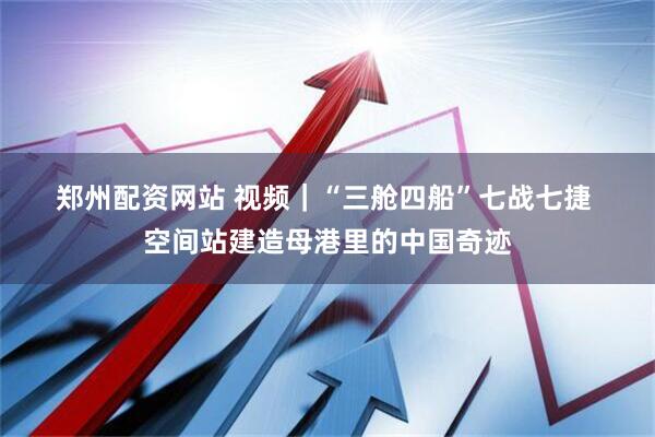 郑州配资网站 视频｜“三舱四船”七战七捷 空间站建造母港里的中国奇迹