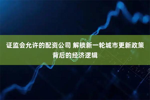 证监会允许的配资公司 解锁新一轮城市更新政策背后的经济逻辑