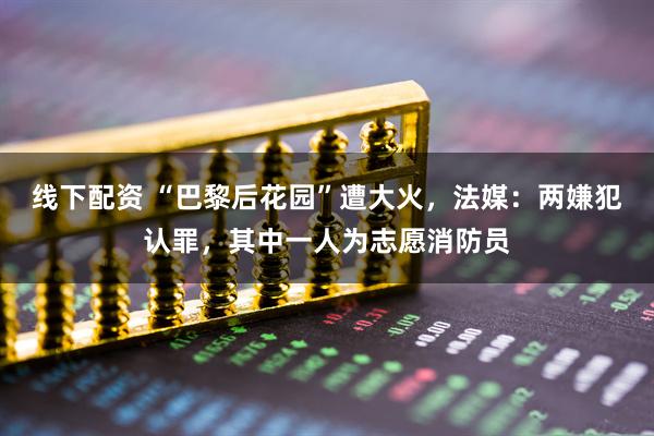 线下配资 “巴黎后花园”遭大火，法媒：两嫌犯认罪，其中一人为志愿消防员