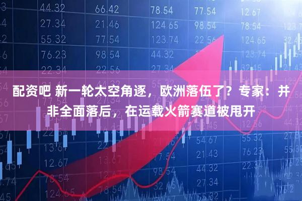 配资吧 新一轮太空角逐，欧洲落伍了？专家：并非全面落后，在运载火箭赛道被甩开