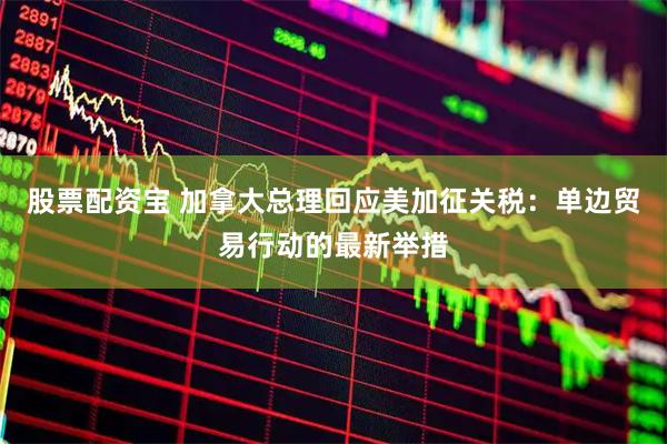 股票配资宝 加拿大总理回应美加征关税：单边贸易行动的最新举措