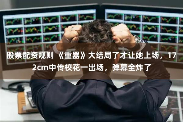 股票配资规则 《重器》大结局了才让她上场，172cm中传校花一出场，弹幕全炸了