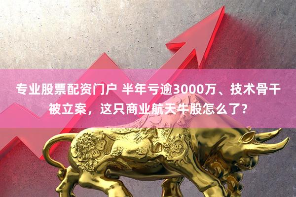 专业股票配资门户 半年亏逾3000万、技术骨干被立案，这只商业航天牛股怎么了？