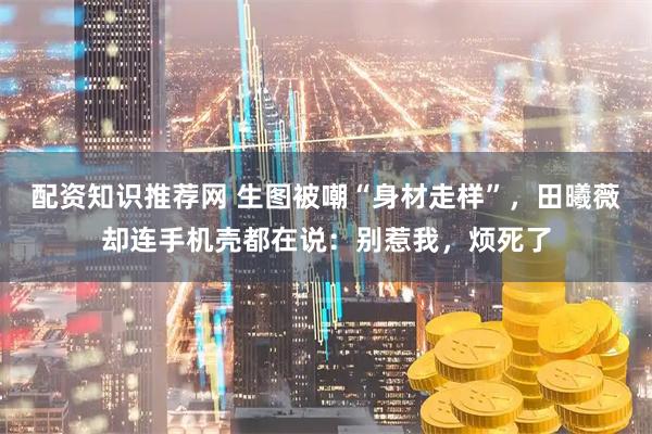 配资知识推荐网 生图被嘲“身材走样”，田曦薇却连手机壳都在说：别惹我，烦死了