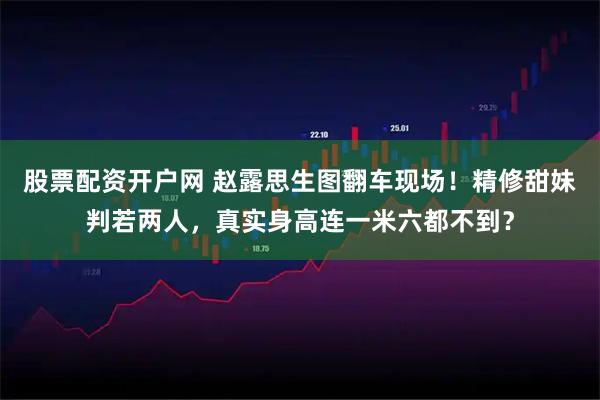 股票配资开户网 赵露思生图翻车现场！精修甜妹判若两人，真实身高连一米六都不到？