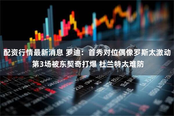 配资行情最新消息 罗迪：首秀对位偶像罗斯太激动 第3场被东契奇打爆 杜兰特太难防