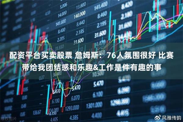 配资平台买卖股票 詹姆斯：76人氛围很好 比赛带给我团结感和乐趣&工作是件有趣的事